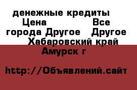 денежные кредиты! › Цена ­ 500 000 - Все города Другое » Другое   . Хабаровский край,Амурск г.